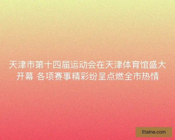 天津市第十四届运动会在天津体育馆盛大开幕 各项赛事精彩纷呈点燃全市热情