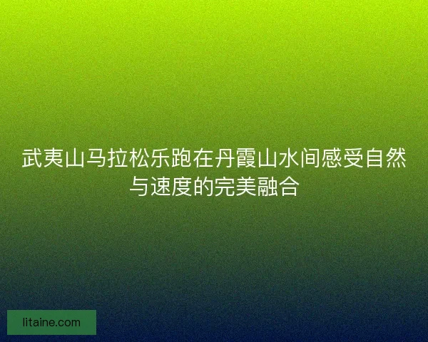 武夷山马拉松乐跑在丹霞山水间感受自然与速度的完美融合