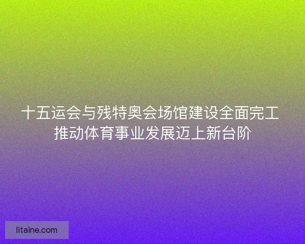 十五运会与残特奥会场馆建设全面完工 推动体育事业发展迈上新台阶